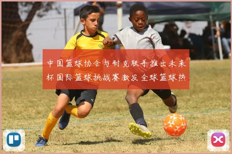 中国篮球协会与耐克联手推出未来杯国际篮球挑战赛激发全球篮球热情