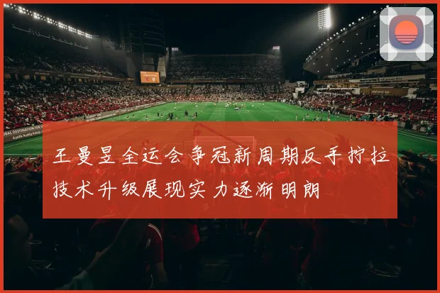 王曼昱全运会争冠新周期反手拧拉技术升级展现实力逐渐明朗