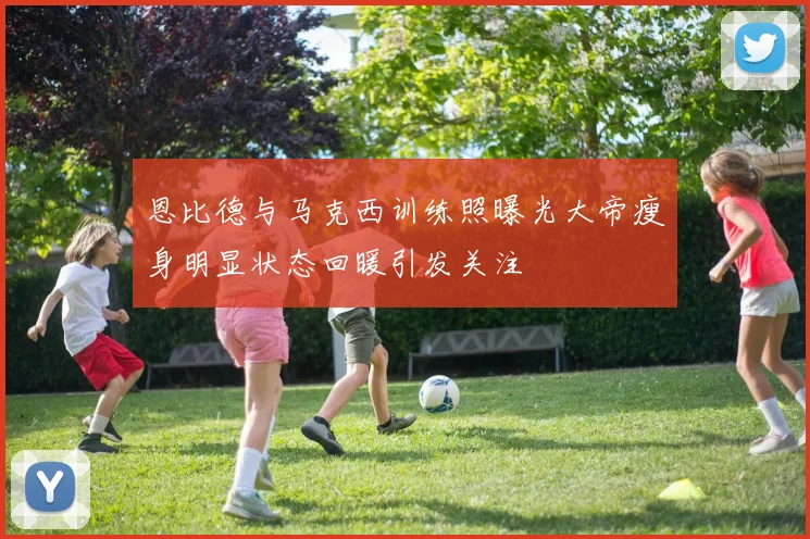 恩比德与马克西训练照曝光大帝瘦身明显状态回暖引发关注