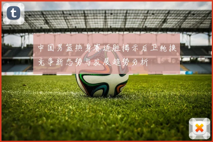 中国男篮热身赛连胜揭示后卫轮换竞争新态势与发展趋势分析