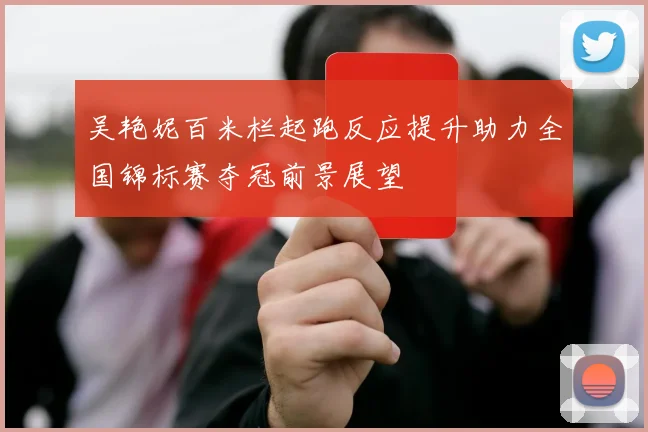 吴艳妮百米栏起跑反应提升助力全国锦标赛夺冠前景展望