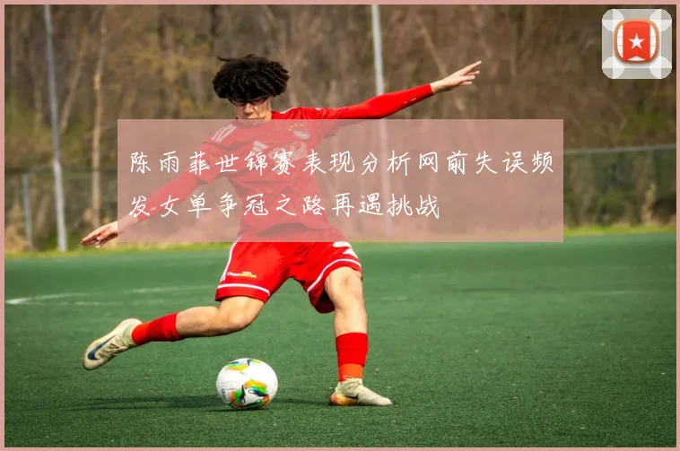 陈雨菲世锦赛表现分析网前失误频发女单争冠之路再遇挑战