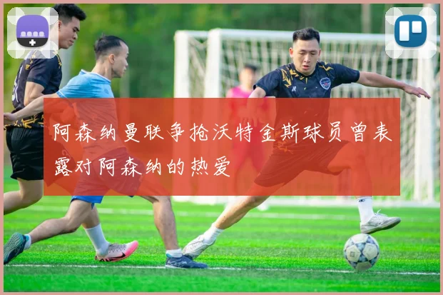 阿森纳曼联争抢沃特金斯球员曾表露对阿森纳的热爱