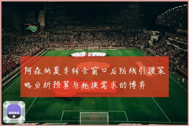 阿森纳夏季转会窗口后防线引援策略分析预算与轮换需求的博弈