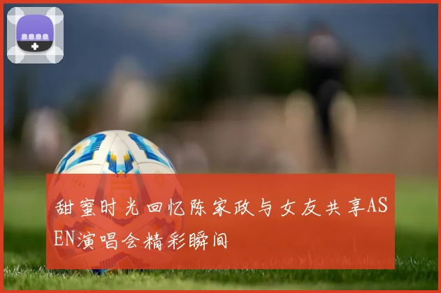 甜蜜时光回忆陈家政与女友共享ASEN演唱会精彩瞬间