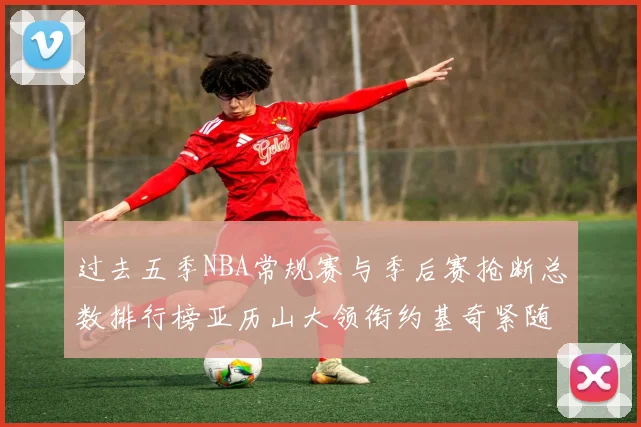 过去五季NBA常规赛与季后赛抢断总数排行榜亚历山大领衔约基奇紧随其后