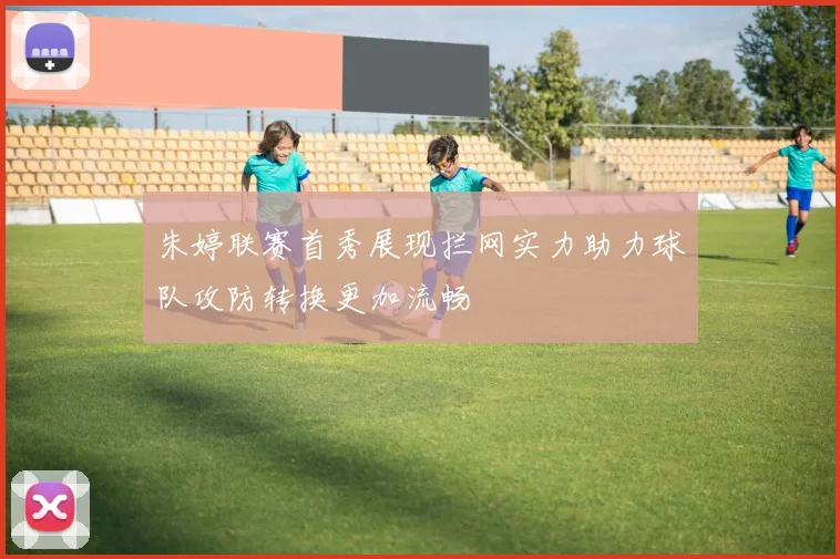 朱婷联赛首秀展现拦网实力助力球队攻防转换更加流畅