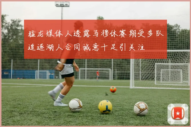 猛龙媒体人透露马穆休赛期受多队追逐湖人合同诚意十足引关注