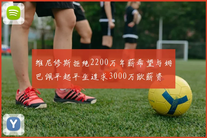 维尼修斯拒绝2200万年薪希望与姆巴佩平起平坐追求3000万欧薪资