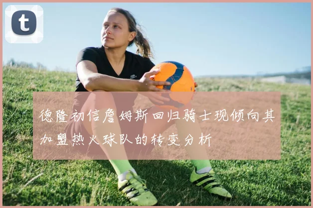 德隆初信詹姆斯回归骑士现倾向其加盟热火球队的转变分析