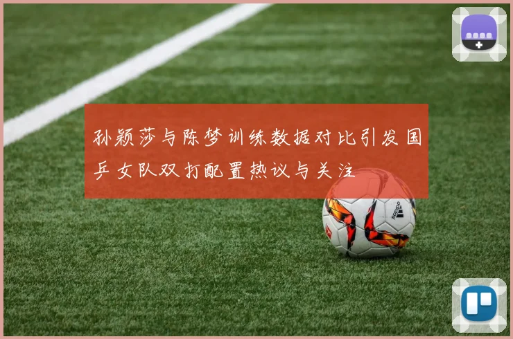 孙颖莎与陈梦训练数据对比引发国乒女队双打配置热议与关注