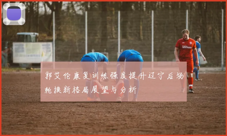 郭艾伦康复训练强度提升辽宁后场轮换新格局展望与分析