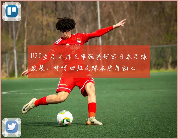 U20女足主帅王军强调研究日本足球发展，呼吁回归足球本质与初心
