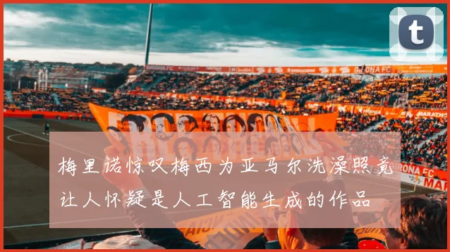 梅里诺惊叹梅西为亚马尔洗澡照竟让人怀疑是人工智能生成的作品