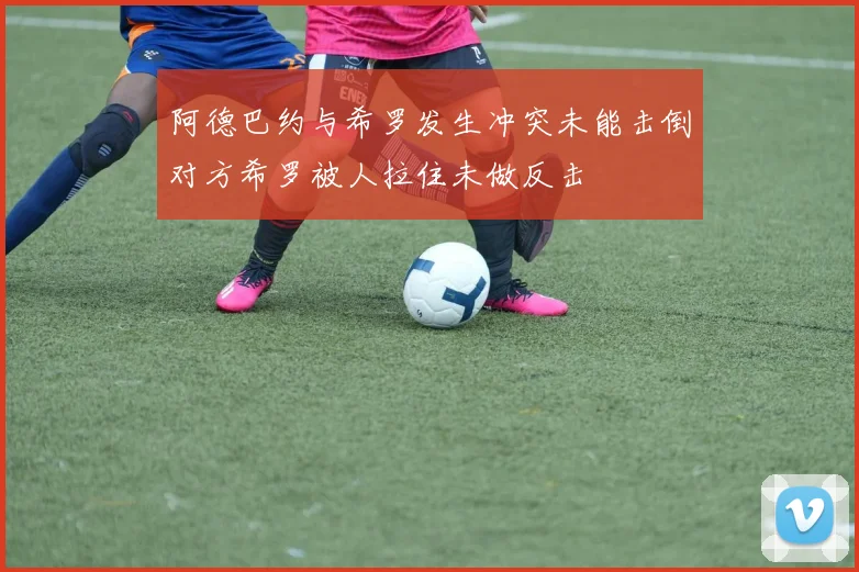 阿德巴约与希罗发生冲突未能击倒对方希罗被人拉住未做反击