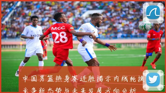 中国男篮热身赛连胜揭示内线轮换竞争新态势与未来发展方向分析