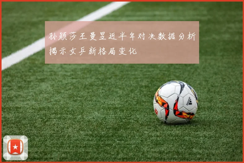 孙颖莎王曼昱近半年对决数据分析揭示女乒新格局变化